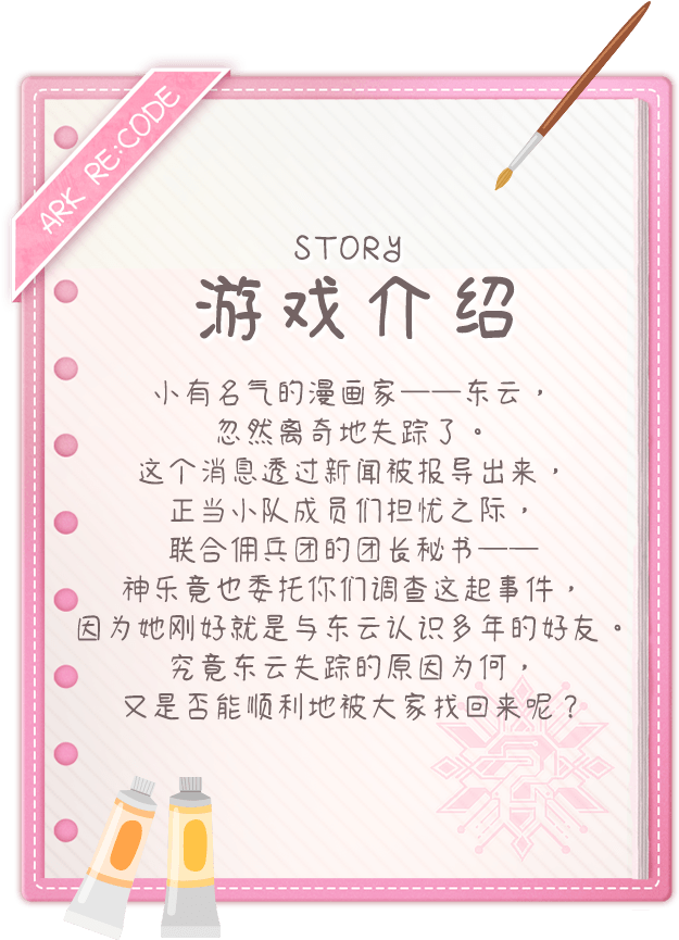 游戏介绍, 小有名气的漫画家──东云，忽然离奇地失踪了。这个消息透过新闻被报导出来，正当小队成员们担忧之际，联合佣兵团的团长秘书──神乐竟也委托你们调查这起事件，因为她刚好就是与东云认识多年的好友。究竟东云失踪的原因为何，又是否能顺利地被大家找回来呢？