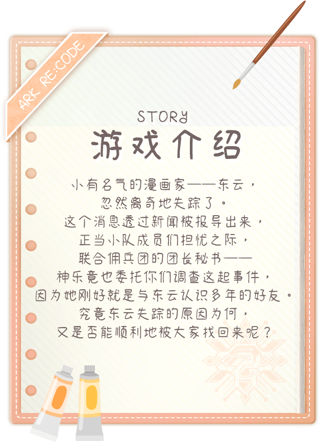 游戏介绍, 小有名气的漫画家──东云，忽然离奇地失踪了。这个消息透过新闻被报导出来，正当小队成员们担忧之际，联合佣兵团的团长秘书──神乐竟也委托你们调查这起事件，因为她刚好就是与东云认识多年的好友。究竟东云失踪的原因为何，又是否能顺利地被大家找回来呢？