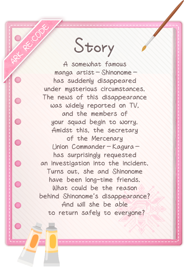 Story, A somewhat famous manga artist—Shinonome—has suddenly disappeared under mysterious circumstances. The news of this disappearance was widely reported on TV, and the members of your squad begin to worry. Amidst this, the secretary of the Mercenary Union Commander—Kagura—has surprisingly requested an investigation into the incident. Turns out, she and Shinonome have been long-time friends. What could be the reason behind Shinonome's disappearance? And will she be able to return safely to everyone?