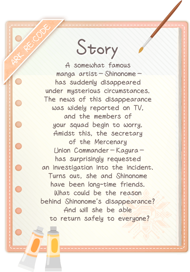 Story, A somewhat famous manga artist—Shinonome—has suddenly disappeared under mysterious circumstances. The news of this disappearance was widely reported on TV, and the members of your squad begin to worry. Amidst this, the secretary of the Mercenary Union Commander—Kagura—has surprisingly requested an investigation into the incident. Turns out, she and Shinonome have been long-time friends. What could be the reason behind Shinonome's disappearance? And will she be able to return safely to everyone? Story, A somewhat famous manga artist—Shinonome—has suddenly disappeared under mysterious circumstances. The news of this disappearance was widely reported on TV, and the members of your squad begin to worry. Amidst this, the secretary of the Mercenary Union Commander—Kagura—has surprisingly requested an investigation into the incident. Turns out, she and Shinonome have been long-time friends. What could be the reason behind Shinonome's disappearance? And will she be able to return safely to everyone?