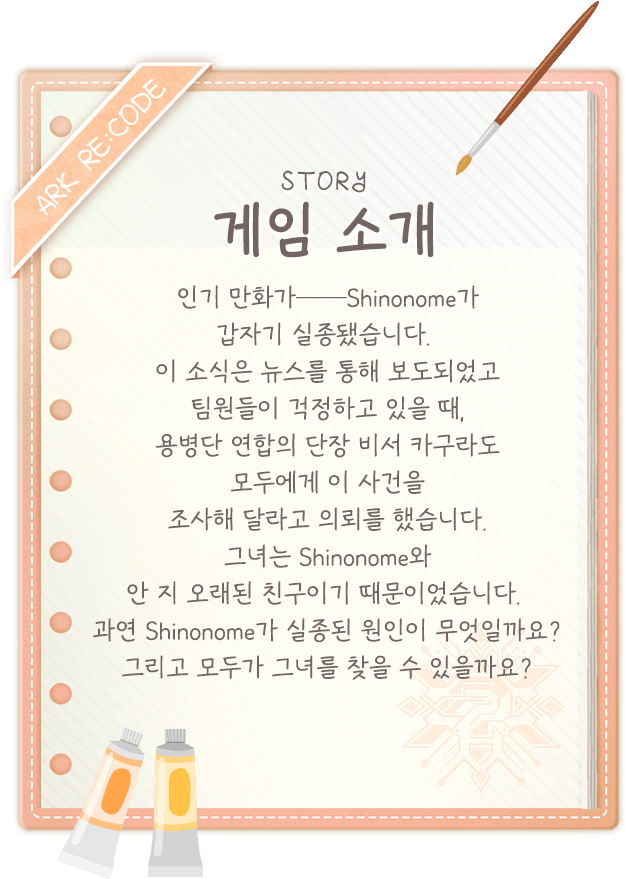 게임 소개, 인기 만화가──Shinonome가 갑자기 실종됐습니다. 이 소식은 뉴스를 통해 보도되었고 팀원들이 걱정하고 있을 때, 용병단 연합의 단장 비서 카구라도 모두에게 이 사건을 조사해 달라고 의뢰를 했습니다. 그녀는 Shinonome와 안 지 오래된 친구이기 때문이었습니다. 과연 Shinonome가 실종된 원인이 무엇일까요? 그리고 모두가 그녀를 찾을 수 있을까요? 