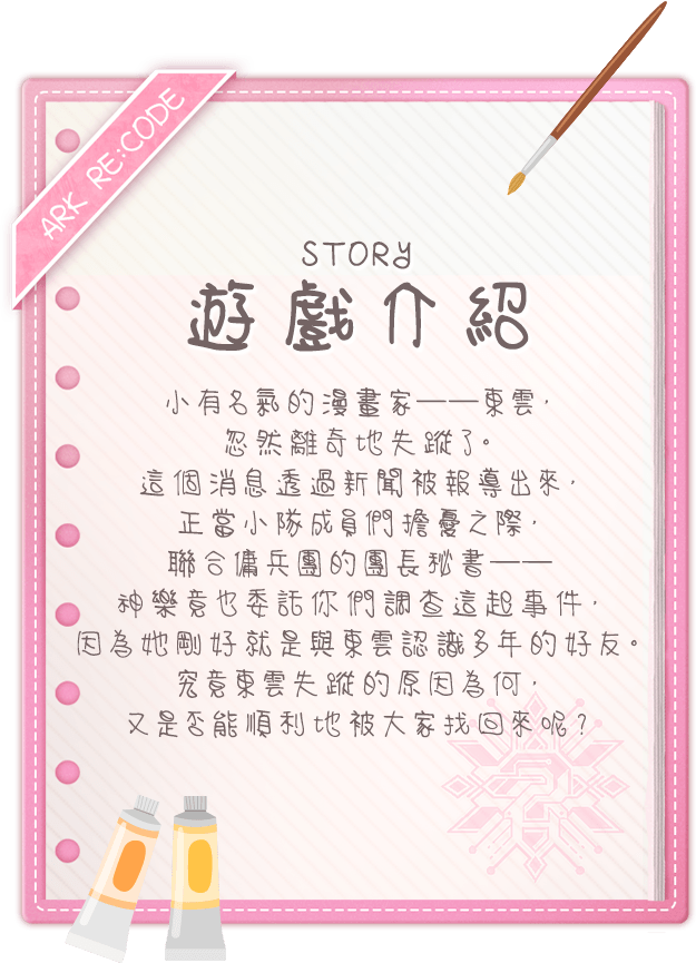 遊戲介紹, 小有名氣的漫畫家──東雲，忽然離奇地失蹤了。這個消息透過新聞被報導出來，正當小隊成員們擔憂之際，聯合傭兵團的團長秘書──神樂竟也委託你們調查這起事件，因為她剛好就是與東雲認識多年的好友。究竟東雲失蹤的原因為何，又是否能順利地被大家找回來呢？