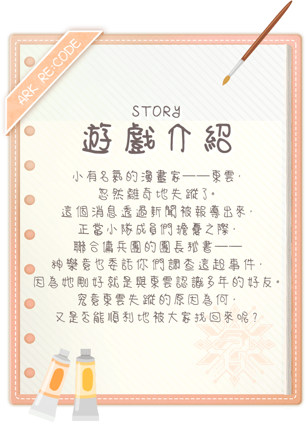 遊戲介紹, 小有名氣的漫畫家──東雲，忽然離奇地失蹤了。這個消息透過新聞被報導出來，正當小隊成員們擔憂之際，聯合傭兵團的團長秘書──神樂竟也委託你們調查這起事件，因為她剛好就是與東雲認識多年的好友。究竟東雲失蹤的原因為何，又是否能順利地被大家找回來呢？